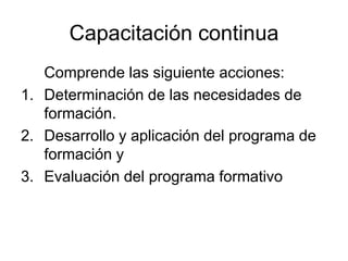Capacitación continua
   Comprende las siguiente acciones:
1. Determinación de las necesidades de
   formación.
2. Desarrollo y aplicación del programa de
   formación y
3. Evaluación del programa formativo
 
