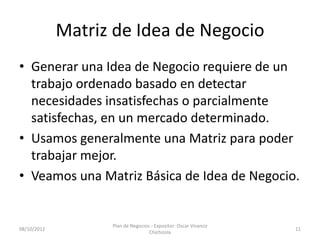 Matriz de Idea de Negocio
• Generar una Idea de Negocio requiere de un
  trabajo ordenado basado en detectar
  necesidades insatisfechas o parcialmente
  satisfechas, en un mercado determinado.
• Usamos generalmente una Matriz para poder
  trabajar mejor.
• Veamos una Matriz Básica de Idea de Negocio.


                   Plan de Negocios - Expositor: Oscar Vivanco
08/10/2012                                                       11
                                   Chichizola
 