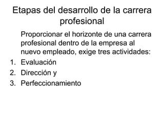 Etapas del desarrollo de la carrera
           profesional
   Proporcionar el horizonte de una carrera
   profesional dentro de la empresa al
   nuevo empleado, exige tres actividades:
1. Evaluación
2. Dirección y
3. Perfeccionamiento
 
