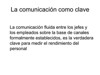 La comunicación como clave

La comunicación fluida entre los jefes y
los empleados sobre la base de canales
formalmente establecidos, es la verdadera
clave para medir el rendimiento del
personal
 