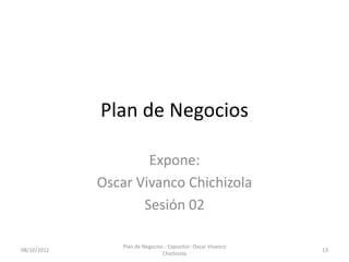 Plan de Negocios

                     Expone:
             Oscar Vivanco Chichizola
                    Sesión 02

                 Plan de Negocios - Expositor: Oscar Vivanco
08/10/2012                                                     13
                                 Chichizola
 