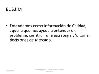 EL S.I.M


• Entendemos como Información de Calidad,
  aquella que nos ayuda a entender un
  problema, construir una estrategia y/o tomar
  decisiones de Mercado.




               Plan de Negocios - Expositor: Oscar Vivanco
08/10/2012                                                   17
                               Chichizola
 