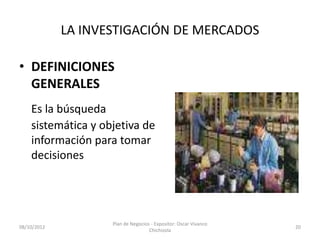 LA INVESTIGACIÓN DE MERCADOS

• DEFINICIONES
  GENERALES
    Es la búsqueda
    sistemática y objetiva de
    información para tomar
    decisiones




                    Plan de Negocios - Expositor: Oscar Vivanco
08/10/2012                                                        20
                                    Chichizola
 