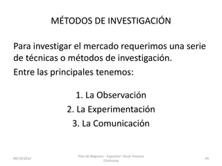 MÉTODOS DE INVESTIGACIÓN

Para investigar el mercado requerimos una serie
de técnicas o métodos de investigación.
Entre las principales tenemos:

                   1. La Observación
                2. La Experimentación
                 3. La Comunicación


                  Plan de Negocios - Expositor: Oscar Vivanco
08/10/2012                                                      24
                                  Chichizola
 