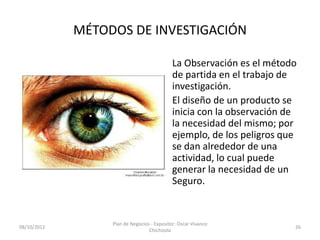 MÉTODOS DE INVESTIGACIÓN

                                             La Observación es el método
                                             de partida en el trabajo de
                                             investigación.
                                             El diseño de un producto se
                                             inicia con la observación de
                                             la necesidad del mismo; por
                                             ejemplo, de los peligros que
                                             se dan alrededor de una
                                             actividad, lo cual puede
                                             generar la necesidad de un
                                             Seguro.


                  Plan de Negocios - Expositor: Oscar Vivanco
08/10/2012                                                              26
                                  Chichizola
 