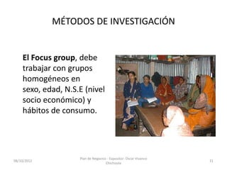 MÉTODOS DE INVESTIGACIÓN


    El Focus group, debe
    trabajar con grupos
    homogéneos en
    sexo, edad, N.S.E (nivel
    socio económico) y
    hábitos de consumo.




                    Plan de Negocios - Expositor: Oscar Vivanco
08/10/2012                                                        31
                                    Chichizola
 