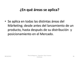 ¿En qué áreas se aplica?

• Se aplica en todas las distintas áreas del
  Márketing; desde antes del lanzamiento de un
  producto, hasta después de su distribución y
  posicionamiento en el Mercado.




                 Plan de Negocios - Expositor: Oscar Vivanco
08/10/2012                                                     40
                                 Chichizola
 