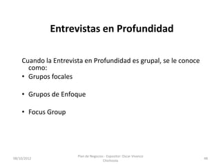 Entrevistas en Profundidad

    Cuando la Entrevista en Profundidad es grupal, se le conoce
      como:
    • Grupos focales

    • Grupos de Enfoque

    • Focus Group




                      Plan de Negocios - Expositor: Oscar Vivanco
08/10/2012                                                          48
                                      Chichizola
 