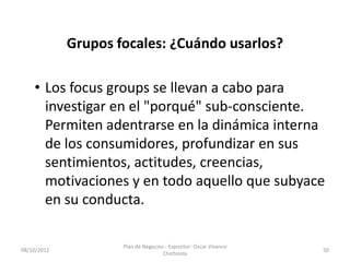 Grupos focales: ¿Cuándo usarlos?

    • Los focus groups se llevan a cabo para
      investigar en el "porqué" sub-consciente.
      Permiten adentrarse en la dinámica interna
      de los consumidores, profundizar en sus
      sentimientos, actitudes, creencias,
      motivaciones y en todo aquello que subyace
      en su conducta.

                     Plan de Negocios - Expositor: Oscar Vivanco
08/10/2012                                                         50
                                     Chichizola
 