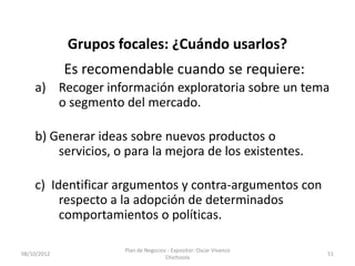 Grupos focales: ¿Cuándo usarlos?
             Es recomendable cuando se requiere:
    a) Recoger información exploratoria sobre un tema
       o segmento del mercado.

    b) Generar ideas sobre nuevos productos o
        servicios, o para la mejora de los existentes.

    c) Identificar argumentos y contra-argumentos con
         respecto a la adopción de determinados
         comportamientos o políticas.

                     Plan de Negocios - Expositor: Oscar Vivanco
08/10/2012                                                         51
                                     Chichizola
 