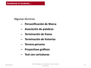 Estudiando la Conducta….




             Algunas técnicas:
                  – Personificación de Marca
                  – Asociación de palabras
                  – Terminación de frases
                  – Terminación de historias
                  – Tercera persona
                  – Proyectivos gráficos
                  – Test con caricaturas

                             Plan de Negocios - Expositor: Oscar Vivanco
08/10/2012                                                                 55
                                             Chichizola
 