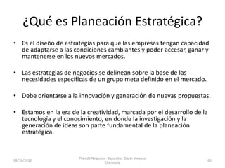¿Qué es Planeación Estratégica?
• Es el diseño de estrategias para que las empresas tengan capacidad
  de adaptarse a las condiciones cambiantes y poder accesar, ganar y
  mantenerse en los nuevos mercados.

• Las estrategias de negocios se delinean sobre la base de las
  necesidades específicas de un grupo meta definido en el mercado.

• Debe orientarse a la innovación y generación de nuevas propuestas.

• Estamos en la era de la creatividad, marcada por el desarrollo de la
  tecnología y el conocimiento, en donde la investigación y la
  generación de ideas son parte fundamental de la planeación
  estratégica.


                       Plan de Negocios - Expositor: Oscar Vivanco
08/10/2012                                                           65
                                       Chichizola
 