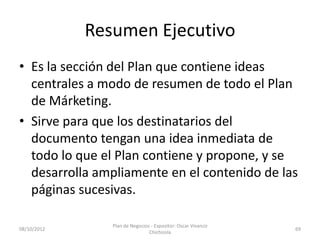 Resumen Ejecutivo
• Es la sección del Plan que contiene ideas
  centrales a modo de resumen de todo el Plan
  de Márketing.
• Sirve para que los destinatarios del
  documento tengan una idea inmediata de
  todo lo que el Plan contiene y propone, y se
  desarrolla ampliamente en el contenido de las
  páginas sucesivas.

                Plan de Negocios - Expositor: Oscar Vivanco
08/10/2012                                                    69
                                Chichizola
 