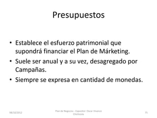 Presupuestos

• Establece el esfuerzo patrimonial que
  supondrá financiar el Plan de Márketing.
• Suele ser anual y a su vez, desagregado por
  Campañas.
• Siempre se expresa en cantidad de monedas.



               Plan de Negocios - Expositor: Oscar Vivanco
08/10/2012                                                   75
                               Chichizola
 