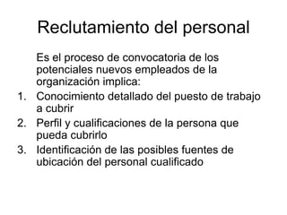 Reclutamiento del personal
   Es el proceso de convocatoria de los
   potenciales nuevos empleados de la
   organización implica:
1. Conocimiento detallado del puesto de trabajo
   a cubrir
2. Perfil y cualificaciones de la persona que
   pueda cubrirlo
3. Identificación de las posibles fuentes de
   ubicación del personal cualificado
 