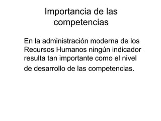 Importancia de las
        competencias

En la administración moderna de los
Recursos Humanos ningún indicador
resulta tan importante como el nivel
de desarrollo de las competencias.
 