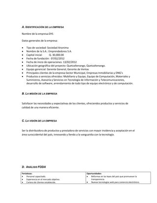 A. IDENTIFICACIÓN DE LA EMPRESA

Nombre de la empresa:DYS

Datos generales de la empresa:

   Tipo de sociedad: Sociedad Anonima
   Nombre de la S.A.: Emprendedores S.A.
   Capital inicial:     Q. 30,000.00
   Fecha de fundación: 07/02/2012
   Fecha de inicio de operaciones: 13/02/2012
   Ubicación geográfica del proyecto: Quetzaltenango, Quetzaltenango.
   Equipo gerencial: Gerente General, Gerente de Ventas
   Principales clientes de la empresa:Sector Municipal, Empresas Inmobiliarias y ONG’s
   Productos o servicios ofrecidos: Mobiliario y Equipo, Equipo de Computación, Materiales y
    Suministros, Asesoría y Servicios en Tecnología de Información y Telecomunicaciones,
    desarrollo de software, arrendamiento de todo tipo de equipo electrónico y de computación.


B. LA MISIÓN DE LA EMPRESA


Satisfacer las necesidades y expectativas de los clientes, ofreciendos productos y servicios de
calidad de una manera eficiente.



C. LA VISIÓN DE LA EMPRESA


Ser la distribuidora de productos y prestadora de servicios con mayor insidencia y aceptación en el
área suroccidental del país, innovando y llendo a la vanguardia con la tecnología.




D. ANÁLISIS FODA

Fortalezas:                                              Oportunidades:
    Personal capacitado.                                   Reformas en las leyes del país que promuevan la
    Experiencia en el mercado objetivo.                     transparencia.
    Cartera de clientes establecida.                       Nuevas tecnologías web para comercio electrónico.
 