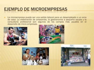 EJEMPLO DE MICROEMPRESAS
   La microempresa puede ser una salida laboral para un desempleado o un ama
    de casa. La elaboración de artesanías, la gastronomía a pequeña escala y la
    consultoría profesional son algunos de los campos más usuales en el
    desarrollo de micro empresas.
 