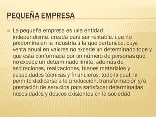 PEQUEÑA EMPRESA
   La pequeña empresa es una entidad
    independiente, creada para ser rentable, que no
    predomina en la industria a la que pertenece, cuya
    venta anual en valores no excede un determinado tope y
    que está conformada por un número de personas que
    no excede un determinado límite, además de
    aspiraciones, realizaciones, bienes materiales y
    capacidades técnicas y financieras; todo lo cual, le
    permite dedicarse a la producción, transformación y/o
    prestación de servicios para satisfacer determinadas
    necesidades y deseos existentes en la sociedad
 