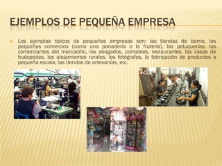 EJEMPLOS DE PEQUEÑA EMPRESA
   Los ejemplos típicos de pequeñas empresas son: las tiendas de barrio, los
    pequeños comercios (como una panadería o la frutería), las peluquerías, los
    comerciantes del mercadillo, los abogados, contables, restaurantes, las casas de
    huéspedes, los alojamientos rurales, los fotógrafos, la fabricación de productos a
    pequeña escala, las tiendas de artesanías, etc.
 