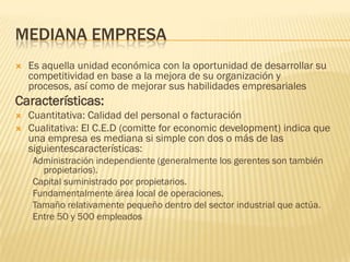 MEDIANA EMPRESA
   Es aquella unidad económica con la oportunidad de desarrollar su
    competitividad en base a la mejora de su organización y
    procesos, así como de mejorar sus habilidades empresariales
Características:
   Cuantitativa: Calidad del personal o facturación
   Cualitativa: El C.E.D (comitte for economic development) indica que
    una empresa es mediana si simple con dos o más de las
    siguientescaracterísticas:
    Administración independiente (generalmente los gerentes son también
      propietarios).
    Capital suministrado por propietarios.
    Fundamentalmente área local de operaciones.
    Tamaño relativamente pequeño dentro del sector industrial que actúa.
    Entre 50 y 500 empleados
 