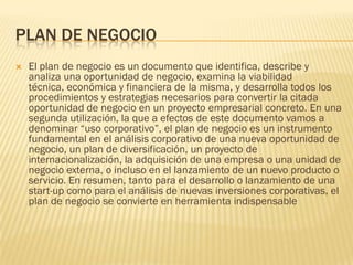 PLAN DE NEGOCIO
   El plan de negocio es un documento que identifica, describe y
    analiza una oportunidad de negocio, examina la viabilidad
    técnica, económica y financiera de la misma, y desarrolla todos los
    procedimientos y estrategias necesarios para convertir la citada
    oportunidad de negocio en un proyecto empresarial concreto. En una
    segunda utilización, la que a efectos de este documento vamos a
    denominar “uso corporativo”, el plan de negocio es un instrumento
    fundamental en el análisis corporativo de una nueva oportunidad de
    negocio, un plan de diversificación, un proyecto de
    internacionalización, la adquisición de una empresa o una unidad de
    negocio externa, o incluso en el lanzamiento de un nuevo producto o
    servicio. En resumen, tanto para el desarrollo o lanzamiento de una
    start-up como para el análisis de nuevas inversiones corporativas, el
    plan de negocio se convierte en herramienta indispensable
 