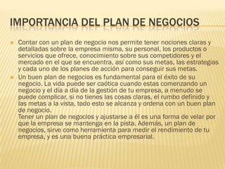 IMPORTANCIA DEL PLAN DE NEGOCIOS
   Contar con un plan de negocio nos permite tener nociones claras y
    detalladas sobre la empresa misma, su personal, los productos o
    servicios que ofrece, conocimiento sobre sus competidores y el
    mercado en el que se encuentra, así como sus metas, las estrategias
    y cada uno de los planes de acción para conseguir sus metas.
   Un buen plan de negocios es fundamental para el éxito de su
    negocio. La vida puede ser caótica cuando estas comenzando un
    negocio y el día a día de la gestión de tu empresa, a menudo se
    puede complicar, si no tienes las cosas claras, el rumbo definido y
    las metas a la vista, todo esto se alcanza y ordena con un buen plan
    de negocio.
    Tener un plan de negocios y ajustarse a él es una forma de velar por
    que la empresa se mantenga en la pista. Además, un plan de
    negocios, sirve como herramienta para medir el rendimiento de tu
    empresa, y es una buena práctica empresarial.
 