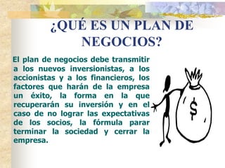 ¿QUÉ ES UN PLAN DE
            NEGOCIOS?
El plan de negocios debe transmitir
a los nuevos inversionistas, a los
accionistas y a los financieros, los
factores que harán de la empresa
un éxito, la forma en la que
recuperarán su inversión y en el
caso de no lograr las expectativas
de los socios, la fórmula parar
terminar la sociedad y cerrar la
empresa.
 