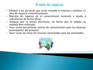 El plan de negocio
• Obligan a las personas que están creando la empresa a analizar su
  idea de negocio sistemáticamente.
• Muestra las lagunas en el conocimiento existente y ayuda a
  subsanarlas de forma eficaz
• Asegura que se toman decisiones, de forma que se adopte un
  método bien enfocado.
• Sirve como herramienta central de comunicación para los diversos
  participantes del proyecto.
• Hace surgir las listas de recursos necesitados para las actividades.
 