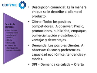 • Descripción comercial: Es la manera
en que se le describe al cliente el
producto.
• Oferta: Todos los posibles
competidores. A observar: Precio,
promociones, publicidad, empaque,
comercialización y distribución,
ventajas y desventajas.
• Demanda: Los posibles clientes. A
observar: Gustos y preferencias,
capacidad económica, tendencias y
modas.
• DPI = Demanda calculada – Oferta
Estudio de
Mercado
• Descripción
comercial del
producto o
servicio
• Oferta
• Demanda
• Canales de
distribución o
comercialización
 