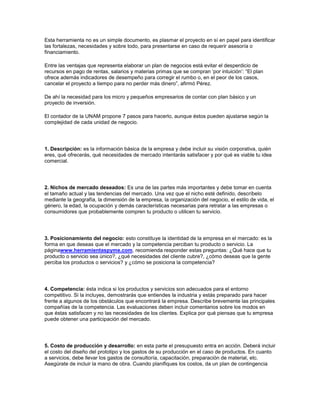 Esta herramienta no es un simple documento, es plasmar el proyecto en sí en papel para identificar
las fortalezas, necesidades y sobre todo, para presentarse en caso de requerir asesoría o
financiamiento.
Entre las ventajas que representa elaborar un plan de negocios está evitar el desperdicio de
recursos en pago de rentas, salarios y materias primas que se compran „por intuición‟: “El plan
ofrece además indicadores de desempeño para corregir el rumbo o, en el peor de los casos,
cancelar el proyecto a tiempo para no perder más dinero”, afirmó Pérez.
De ahí la necesidad para los micro y pequeños empresarios de contar con plan básico y un
proyecto de inversión.
El contador de la UNAM propone 7 pasos para hacerlo, aunque éstos pueden ajustarse según la
complejidad de cada unidad de negocio.
1. Descripción: es la información básica de la empresa y debe incluir su visión corporativa, quién
eres, qué ofrecerás, qué necesidades de mercado intentarás satisfacer y por qué es viable tu idea
comercial.
2. Nichos de mercado deseados: Es una de las partes más importantes y debe tomar en cuenta
el tamaño actual y las tendencias del mercado. Una vez que el nicho esté definido, descríbelo
mediante la geografía, la dimensión de la empresa, la organización del negocio, el estilo de vida, el
género, la edad, la ocupación y demás características necesarias para retratar a las empresas o
consumidores que probablemente compren tu producto o utilicen tu servicio.
3. Posicionamiento del negocio: esto constituye la identidad de la empresa en el mercado: es la
forma en que deseas que el mercado y la competencia perciban tu producto o servicio. La
páginawww.herramientaspyme.com, recomienda responder estas preguntas: ¿Qué hace que tu
producto o servicio sea único?, ¿qué necesidades del cliente cubre?, ¿cómo deseas que la gente
perciba los productos o servicios? y ¿cómo se posiciona la competencia?
4. Competencia: ésta indica si los productos y servicios son adecuados para el entorno
competitivo. Si la incluyes, demostrarás que entiendes la industria y estás preparado para hacer
frente a algunos de los obstáculos que encontrará la empresa. Describe brevemente las principales
compañías de la competencia. Las evaluaciones deben incluir comentarios sobre los modos en
que éstas satisfacen y no las necesidades de los clientes. Explica por qué piensas que tu empresa
puede obtener una participación del mercado.
5. Costo de producción y desarrollo: en esta parte el presupuesto entra en acción. Deberá incluir
el costo del diseño del prototipo y los gastos de su producción en el caso de productos. En cuanto
a servicios, debe llevar los gastos de consultoría, capacitación, preparación de material, etc.
Asegúrate de incluir la mano de obra. Cuando planifiques los costos, da un plan de contingencia
 
