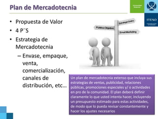 Plan de Mercadotecnia
• Propuesta de Valor
• 4 P¨S
• Estrategia de
Mercadotecnia
– Envase, empaque,
venta,
comercialización,
canales de
distribución, etc…

Un plan de mercadotecnia extenso que incluya sus
estrategias de ventas, publicidad, relaciones
públicas, promociones especiales y/ o actividades
en pro de la comunidad. El plan deberá definir
claramente lo que usted intenta hacer, incluyendo
un presupuesto estimado para estas actividades,
de modo que lo pueda revisar constantemente y
hacer los ajustes necesarios

 