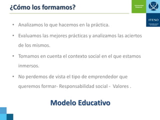 ¿Cómo los formamos?
• Analizamos lo que hacemos en la práctica.
• Evaluamos las mejores prácticas y analizamos las aciertos

de los mismos.
• Tomamos en cuenta el contexto social en el que estamos
inmersos.

• No perdemos de vista el tipo de emprendedor que
queremos formar- Responsabilidad social - Valores .

Modelo Educativo

 