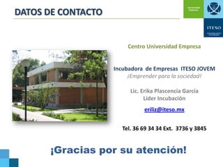 DATOS DE CONTACTO

Centro Universidad Empresa

Incubadora de Empresas ITESO JOVEM
¡Emprender para la sociedad!

Lic. Erika Plascencia García
Líder Incubación
eriliz@iteso.mx
Tel. 36 69 34 34 Ext. 3736 y 3845

¡Gracias por su atención!

 