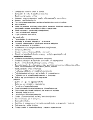  Cómo se va a ampliar la cartera de clientes.
 Comparativo de ventas de los últimos cinco años.
 Objetivos por producto y servicio.
 Metas para cada área y vendedor para los próximos dos años como mínimo.
 Metas por canal de distribución.
 Pronósticos de ventas y diferencias de pronósticos anteriores con la realidad.
 Método de venta.
 Ventas por productos, servicios y dinero (diarias, semanales, mensuales, trimestrales,
semestrales y anuales, comparados con ejercicios anteriores).
 Ventas divididas por vendedores (zonas y clientes).
 Costos de los servicios posventa.
 Quejas posteriores a las ventas.
Mercadotecnia
 Plan y objetivos de mercadotecnia.
 Aceptación de la imagen del producto y de la marca.
 Estrategias para fortalecer la imagen y las ventas de la empresa.
 Fuerza de las marcas de la empresa.
 Diversificación, evolución y lanzamiento de nuevos productos.
 Campañas publicitarias.
 Eficacia y costos del área de publicidad y promoción.
 Situación de la distribución (costos por zonas y territorios, y costo de la red).
Competidores principales
 Análisis de la competencia (características principales).
 Análisis de satisfacción de los clientes comparados con la competencia.
 Canales y formas de distribución de productos y servicios.
 Cuadro comparativo de ventajas y desventajas (publicidad, promociones, red de ventas, calidad,
precio, condiciones de crédito, presentación, servicio, etcétera).
 Distribución de las ventas del mercado.
 Fortalezas y debilidades con relación a la competencia.
 Posibilidades de crecimiento y oportunidades de negocios nuevos.
 Posible ingreso de competidores importantes en el mercado.
 Quiénes son los competidores más importantes.
Directivos
 Quiénes son y qué han logrado a la fecha.
 Cuáles son sus motivaciones y aspiraciones.
 Por qué son el personal adecuado.
 En qué grado están comprometidos con el éxito de la empresa.
 Compromisos financieros e inversiones que tiene con la empresa.
 Calidad del trabajo de grupo.
 Capacidad para desarrollar la empresa.
 Claridad y comprensión de la filosofía y la misión corporativa.
 Conocimientos del giro de la empresa.
 Cultura administrativa.
 Efectividad de los sistemas de información y procedimientos en la operación y el control.
 Estilo gerencial y calidad directiva.
 Éxitos y fracasos en el logro de objetivos y metas en años anteriores.
 