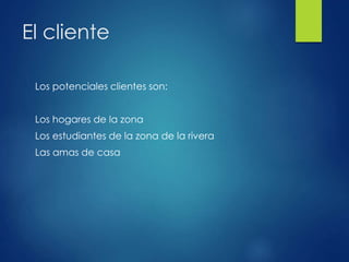 El cliente
Los potenciales clientes son:
Los hogares de la zona
Los estudiantes de la zona de la rivera
Las amas de casa
 