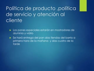 Política de producto ,política
de servicio y atención al
cliente
 Los panes especiales estarán en mostradores de
aluminio y vidrio
 Se hará entrega del pan alas tiendas del barrio a
primera hora de la mañana y alas cuatro de la
tarde
 