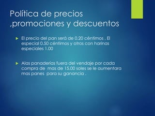 Política de precios
,promociones y descuentos
 El precio del pan será de 0.20 céntimos . El
especial 0.50 céntimos y otros con harinas
especiales 1.00
 Alas panaderías fuera del vendaje por cada
compra de mas de 15.00 soles se le aumentara
mas panes para su ganancia .
 