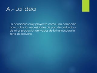 A.- La idea
La panaderia coky proyecta como una compañia
para cubrir las necesidades de pan de cada dia y
de otros productos derivados de la harina para la
zona de la rivera.
 