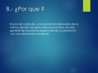 B.- ¿Por que ?
El pan de cada dia y los productos derivados de la
harina ,devido ala gran crisis economica ,sal alza
general de los precios,seguira siendo un producto
con una demanda creciente .
 