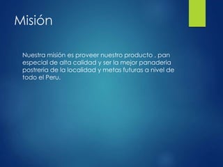 Misión
Nuestra misión es proveer nuestro producto , pan
especial de alta calidad y ser la mejor panaderia
postreria de la localidad y metas futuras a nivel de
todo el Peru.
 