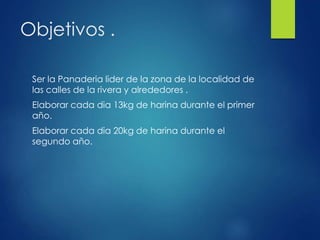 Objetivos .
Ser la Panaderia lider de la zona de la localidad de
las calles de la rivera y alrededores .
Elaborar cada dia 13kg de harina durante el primer
año.
Elaborar cada dia 20kg de harina durante el
segundo año.
 