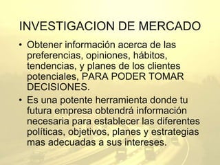 INVESTIGACION DE MERCADO 
• Obtener información acerca de las 
preferencias, opiniones, hábitos, 
tendencias, y planes de los clientes 
potenciales, PARA PODER TOMAR 
DECISIONES. 
• Es una potente herramienta donde tu 
futura empresa obtendrá información 
necesaria para establecer las diferentes 
políticas, objetivos, planes y estrategias 
mas adecuadas a sus intereses. 
 