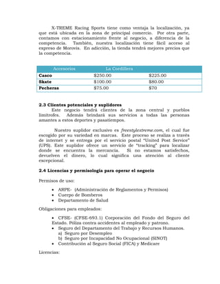 X-TREME Racing Sports tiene como ventaja la localización, ya
que está ubicada en la zona de principal comercio. Por otra parte,
contamos con estacionamiento frente al negocio, a diferencia de la
competencia. También, nuestra localización tiene fácil acceso al
expreso de Morovis. En adicción, la tienda tendrá mejores precios que
la competencia.
Accesorios La Cordillera
Casco $250.00 $225.00
Skate $100.00 $80.00
Pecheras $75.00 $70
2.3 Clientes potenciales y suplidores
Este negocio tendrá clientes de la zona central y pueblos
limítrofes. Además brindará sus servicios a todas las personas
amantes a estos deportes y pasatiempos.
Nuestro suplidor exclusivo es freestylextreme.com, el cual fue
escogido por su variedad en marcas. Este proceso se realiza a través
de internet y se entrega por el servicio postal “United Post Service”
(UPS). Este suplidor ofrece un servicio de “tracking” para localizar
donde se encuentra la mercancía. Si no estamos satisfechos,
devuelven el dinero, lo cual significa una atención al cliente
excepcional.
2.4 Licencias y permisología para operar el negocio
Permisos de uso:
 ARPE- (Administración de Reglamentos y Permisos)
 Cuerpo de Bomberos
 Departamento de Salud
Obligaciones para empleados:
 CFSE- (CFSE-693.1) Corporación del Fondo del Seguro del
Estado. Póliza contra accidentes al empleado y patrono.
 Seguro del Departamento del Trabajo y Recursos Humanos.
a) Seguro por Desempleo
b) Seguro por Incapacidad No Ocupacional (SINOT)
 Contribución al Seguro Social (FICA) y Medicare
Licencias:
 