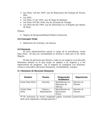  Ley Núm 130 del 1945. Ley de Relaciones del Trabajo de Puerto
Rico
 Ley ADA
 Ley Núm 17 del 1931. Ley de Pago de Salarios
 Ley Núm 379 del 1948. Ley de Jornada de Trabajo
 Ley Núm 66 del 1985. Ley de Discrimen en el Empleo por Razón
de Sexo.
Pólizas:
 Seguro de Responsabilidad Pública Comercial
2.6 Concepto Verde
 Zafacones de reciclaje y de basura.
3.0 Gerencia
El área administrativa estará a cargo de la presidenta, Carla
Díaz Ortiz. El área de contabilidad se llevará a cabo por el Sr. René
Negrón.
El tipo de gerencia que llevaré a cabo en mi negocio es la Escuela
Sistémica porque es la que mejor se adapta a mi negocio y a las
expectativas de progreso. En el negocio se trabajará con finanzas,
ventas y mercadeo, Recursos Humanos, contabilidad y compra.
3.1 Resumen de Recursos Humanos
Nombre Puesto Preparación
Académica
Experiencia
Carla Díaz Ortiz Gerente Bachillerato en
Sistemas de
Oficina
Servicio al
Cliente
Carlos Díaz
Ortiz
Cajero y
Dependiente
Bachillerato en
Educación
Física
Servicio al
Cliente
** Se reclutará un tercer empleado según nuestras proyecciones.
Este será empleado a tiempo parcial.**
 