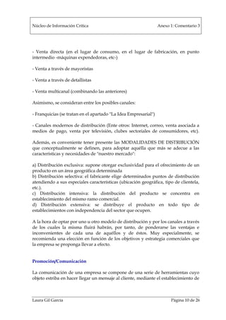 Núcleo de Información Crítica Anexo 1: Comentario 3
Laura Gil García Página 10 de 26
- Venta directa (en el lugar de consumo, en el lugar de fabricación, en punto
intermedio -máquinas expendedoras, etc-)
- Venta a través de mayoristas
- Venta a través de detallistas
- Venta multicanal (combinando las anteriores)
Asimismo, se consideran entre los posibles canales:
- Franquicias (se tratan en el apartado "La Idea Empresarial")
- Canales modernos de distribución (Ente otros: Internet, correo, venta asociada a
medios de pago, venta por televisión, clubes sectoriales de consumidores, etc).
Además, es conveniente tener presente las MODALIDADES DE DISTRIBUCIÓN
que conceptualmente se definen, para adoptar aquélla que más se adecue a las
características y necesidades de "nuestro mercado":
a) Distribución exclusiva: supone otorgar exclusividad para el ofrecimiento de un
producto en un área geográfica determinada
b) Distribución selectiva: el fabricante elige determinados puntos de distribución
atendiendo a sus especiales características (ubicación geográfica, tipo de clientela,
etc.).
c) Distribución intensiva: la distribución del producto se concentra en
establecimiento del mismo ramo comercial.
d) Distribución extensiva: se distribuye el producto en todo tipo de
establecimientos con independencia del sector que ocupen.
A la hora de optar por uno u otro modelo de distribución y por los canales a través
de los cuales la misma fluirá habrán, por tanto, de ponderarse las ventajas e
inconvenientes de cada una de aquéllos y de éstos. Muy especialmente, se
recomienda una elección en función de los objetivos y estrategia comerciales que
la empresa se proponga llevar a efecto.
Promoción/Comunicación
La comunicación de una empresa se compone de una serie de herramientas cuyo
objeto estriba en hacer llegar un mensaje al cliente, mediante el establecimiento de
 