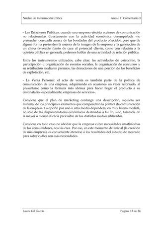 Núcleo de Información Crítica Anexo 1: Comentario 3
Laura Gil García Página 12 de 26
- Las Relaciones Públicas: cuando una empresa efectúa acciones de comunicación
no relacionadas directamente con la actividad económica desempeñada -no
pretenden persuadir acerca de las bondades del producto ofrecido-, pero que de
alguna forma pretenden la mejora de la imagen de la empresa y la generación de
un clima favorable (tanto de cara al potencial cliente, como con relación a la
opinión pública en general), podemos hablar de una actividad de relación pública.
Entre los instrumentos utilizados, cabe citar: las actividades de patrocinio, la
participación u organización de eventos sociales, la organización de concursos y
su retribución mediante premios, las donaciones de una porción de los beneficios
de explotación, etc.
- La Venta Personal: el acto de venta es también parte de la política de
comunicación de una empresa, adquiriendo en ocasiones un valor reforzado, al
presentarse como la fórmula más idónea para hacer llegar el producto a su
destinatario -especialmente, empresas de servicios-.
Conviene que el plan de marketing contenga una descripción, siquiera sea
mínima, de los principales elementos que compondrán la política de comunicación
de la empresa. La opción por uno u otro medio dependerá, en muy buena medida,
no sólo de las disponibilidades económicas destinadas a tal fin, sino, también, de
la mayor o menor eficacia previsible de los distintos medios utilizados.
Conviene en todo caso no olvidar que la empresa cubre necesidades insatisfechas
de los consumidores, nos las crea. Por eso, en este momento del inicial (la creación
de una empresa), es conveniente atenerse a los resultados del estudio de mercado
para saber cuáles son esas necesidades.
 