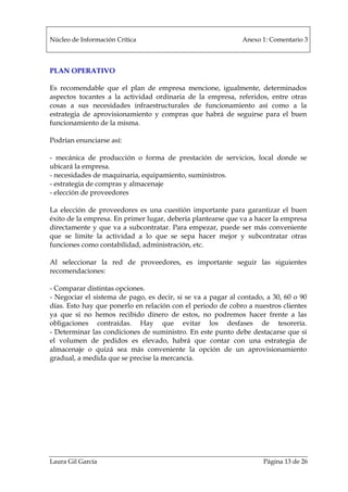Núcleo de Información Crítica Anexo 1: Comentario 3
Laura Gil García Página 13 de 26
PLAN OPERATIVO
Es recomendable que el plan de empresa mencione, igualmente, determinados
aspectos tocantes a la actividad ordinaria de la empresa, referidos, entre otras
cosas a sus necesidades infraestructurales de funcionamiento así como a la
estrategia de aprovisionamiento y compras que habrá de seguirse para el buen
funcionamiento de la misma.
Podrían enunciarse así:
- mecánica de producción o forma de prestación de servicios, local donde se
ubicará la empresa.
- necesidades de maquinaria, equipamiento, suministros.
- estrategia de compras y almacenaje
- elección de proveedores
La elección de proveedores es una cuestión importante para garantizar el buen
éxito de la empresa. En primer lugar, debería plantearse que va a hacer la empresa
directamente y que va a subcontratar. Para empezar, puede ser más conveniente
que se limite la actividad a lo que se sepa hacer mejor y subcontratar otras
funciones como contabilidad, administración, etc.
Al seleccionar la red de proveedores, es importante seguir las siguientes
recomendaciones:
- Comparar distintas opciones.
- Negociar el sistema de pago, es decir, si se va a pagar al contado, a 30, 60 o 90
días. Esto hay que ponerlo en relación con el periodo de cobro a nuestros clientes
ya que si no hemos recibido dinero de estos, no podremos hacer frente a las
obligaciones contraídas. Hay que evitar los desfases de tesorería.
- Determinar las condiciones de suministro. En este punto debe destacarse que si
el volumen de pedidos es elevado, habrá que contar con una estrategia de
almacenaje o quizá sea más conveniente la opción de un aprovisionamiento
gradual, a medida que se precise la mercancía.
 