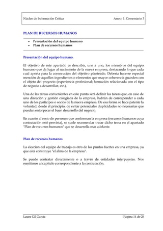 Núcleo de Información Crítica Anexo 1: Comentario 3
Laura Gil García Página 14 de 26
PLAN DE RECURSOS HUMANOS
• Presentación del equipo humano
• Plan de recursos humanos
Presentación del equipo humano.
El objetivo de este apartado es describir, uno a uno, los miembros del equipo
humano que da lugar al nacimiento de la nueva empresa, destacando lo que cada
cual aporta para la consecución del objetivo planteado. Debería hacerse especial
mención de aquellos ingredientes o elementos que mayor coherencia guarden con
el objeto del proyecto (experiencia profesional; formación relacionada con el tipo
de negocio a desarrollar, etc.).
Una de las tareas convenientes en este punto será definir las tareas que, en caso de
una dirección y gestión colegiada de la empresa, habrán de corresponder a cada
uno de los partícipes o socios de la nueva empresa. De esa forma se hace patente la
voluntad, desde el principio, de evitar potenciales duplicidades no necesarias que
puedan entorpecer el buen desarrollo del negocio.
En cuanto al resto de personas que conforman la empresa (recursos humanos cuya
contratación esté prevista), se suele recomendar tratar dicho tema en el apartado
"Plan de recursos humanos" que se desarrolla más adelante.
Plan de recursos humanos
La elección del equipo de trabajo es otro de los puntos fuertes en una empresa, ya
que esta constituye "el alma de la empresa".
Se puede contratar directamente o a través de entidades interpuestas. Nos
remitimos al capitulo correspondiente a la contratación.
 