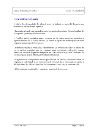 Núcleo de Información Crítica Anexo 1: Comentario 3
Laura Gil García Página 15 de 26
PLAN JURÍDICO-FORMAL
El objeto de este apartado del plan de empresa debería ser describir brevemente,
entre otros, los siguientes aspectos:
.- Forma jurídica elegida para el negocio (se remite al apartado "Forma Jurídica de
la empresa" para mayor información)
.- Posibles socios, participaciones, gobierno de la nueva empresa, estatutos o
régimen interno de la nueva entidad (se remite al apartado "Forma Jurídica de la
empresa" para mayor información).
.- Permisos y licencias necesarias; otros trámites (es preciso conocerlos al objeto de
prever posible requisitos que se requieran para su efectiva realización: planos,
memorias, estudios de peritos o expertos, etc) (Se remite al apartado "Biblioteca de
Trámites" para mayor información sobre los trámites).
.- Regímenes de la Seguridad Social aplicables (a los socios y administradores, al
empresario individual, a los comuneros; al personal de la empresa) (se remite a
"Obligaciones Sociales y Laborales" de l empresario para mayor información).
.- Calendario de constitución y puesta en marcha de la empresa.
 